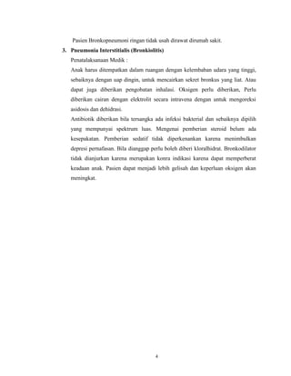 Pasien Bronkopneumoni ringan tidak usah dirawat dirumah sakit.
3. Pneumonia Interstitialis (Bronkiolitis)
Penatalaksanaan Medik :
Anak harus ditempatkan dalam ruangan dengan kelembaban udara yang tinggi,
sebaiknya dengan uap dingin, untuk mencairkan sekret bronkus yang liat. Atau
dapat juga diberikan pengobatan inhalasi. Oksigen perlu diberikan, Perlu
diberikan cairan dengan elektrolit secara intravena dengan untuk mengoreksi
asidosis dan dehidrasi.
Antibiotik diberikan bila tersangka ada infeksi bakterial dan sebaiknya dipilih
yang mempunyai spektrum luas. Mengenai pemberian steroid belum ada
kesepakatan. Pemberian sedatif tidak diperkenankan karena menimbulkan
depresi pernafasan. Bila dianggap perlu boleh diberi kloralhidrat. Bronkodilator
tidak dianjurkan karena merupakan konra indikasi karena dapat memperberat
keadaan anak. Pasien dapat menjadi lebih gelisah dan keperluan oksigen akan
meningkat.

4

 