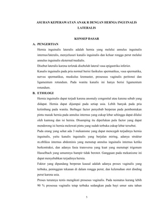 ASUHAN KEPERAWATAN ANAK R DENGAN HERNIA INGUINALIS
LATERALIS

KONSEP DASAR
A. PENGERTIAN
Hernia inguinalis lateralis adalah hernia yang melalui annulus inguinalis
internus/lateralis, menyelusuri kanalis inguinalis dan keluar rongga perut melalui
annulus inguinalis eksternal/medialis.
Disebut lateralis karena terletak disebelah lateral vasa epigastrika inferior.
Kanalis inguinalis pada pria normal berisi fasikulus spermatikus, vasa spermatika,
nervus spermatikus, muskulus kremaster, prosessus vaginalis peritonei dan
ligamentum rotundum. Pada wanita kanalis ini hanya berisi ligamentum
rotundum.
B. ETIOLOGI
Hernia inguinalis dapat terjadi karena anomaly congenital atau karena sebab yang
didapat. Hernia dapat dijumpai pada setiap usia. Lebih banyak pada pria
ketimbang pada wanita. Berbagai factor penyebab berperan pada pembentukan
pintu masuk hernia pada annulus internus yang cukup lebar sehingga dapat dilalui
oleh kantong dan isi hernia. Disamping itu diperlukan pula factor yang dapat
mendorong isi hernia melewati pintu yang sudah terbuka cukup lebar tersebut.
Pada orang yang sehat ada 3 mekanisme yang dapat mencegah terjadinya hernia
inguinalis, yaitu kanalis inguinalis yang berjalan miring, adanya struktur
m.oblikus internus abdominis yang menutup annulus inguinalis internus ketika
berkontraksi, dan adanya fasia transversa yang kuat yang menutupi trigonum
Hasselbach yang umumnya hampir tidak berotot. Gangguan pada mekanisme ini
dapat menyebabkan terjadinya hernia.
Faktor yang dipandang berperan kausal adalah adanya proses vaginalis yang
terbuka, peninggian tekanan di dalam rongga perut, dan kelemahan otot dinding
perut karena usia.
Proses turunnya testis mengikuti prosesus vaginalis. Pada neonatus kurang lebih
90 % prosesua vaginalis tetap terbuka sedangkan pada bayi umur satu tahun

5

 