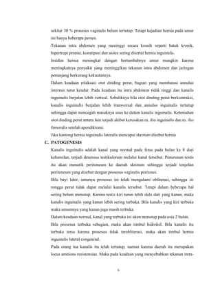 sekitar 30 % prosesus vaginalis belum tertutup. Tetapi kejadian hernia pada umur
ini hanya beberapa persen.
Tekanan intra abdomen yang meninggi secara kronik seperti batuk kronik,
hipertropi prostat, konstipasi dan asites sering disertai hernia inguinalis.
Insiden hernia meningkat dengan bertambahnya umur mungkin karena
meningkatnya penyakit yang meninggikan tekanan intra abdomen dan jaringan
penunjang berkurang kekuatannya.
Dalam keadaan relaksasi otot dinding perut, bagian yang membatasi annulus
internus turut kendur. Pada keadaan itu intra abdomen tidak tinggi dan kanalis
inguinalis berjalan lebih vertical. Sebaliknya bila otot dinding perut berkontraksi,
kanalis inguinalis berjalan lebih transversal dan annulus inguinalis tertutup
sehingga dapat mencegah masuknya usus ke dalam kanalis inguinalis. Kelemahan
otot dinding perut antara lain terjadi akibat kerusakan m. ilio inguinalis dan m. ilio
femoralis setelah apendiktomi.
Jika kantong hernia inguinalis lateralis mencapai skrotum disebut hernia
C. PATOGENESIS
Kanalis inguinalis adalah kanal yang normal pada fetus pada bulan ke 8 dari
kehamilan, terjadi desensus testikulorum melalui kanal tersebut. Penurunan testis
itu akan menarik peritoneum ke daerah skrotum sehingga terjadi tonjolan
peritoneum yang disebut dengan prosesus vaginalis peritonei.
Bila bayi lahir, umunya prosesus ini telah mengalami obliterasi, sehingga isi
rongga perut tidak dapat melalui kanalis tersebut. Tetapi dalam beberapa hal
sering belum menutup. Karena testis kiri turun lebih dulu dari yang kanan, maka
kanalis inguinalis yang kanan lebih sering terbuka. Bila kanalis yang kiri terbuka
maka umumnya yang kanan juga masih terbuka.
Dalam keadaan normal, kanal yang terbuka ini akan menutup pada usia 2 bulan.
Bila prosesus terbuka sebagian, maka akan timbul hidrokel. Bila kanalis itu
terbuka terus karena prosesus tidak terobliterasi, maka akan timbul hernia
inguinalis lateral congenital.
Pada orang tua kanalis itu telah tertutup, namun karena daerah itu merupakan
locus amnions resistensiae. Maka pada keadaan yang menyebabkan tekanan intra-

6

 