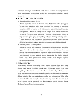 abdominal meninggi, adalah hamil, batuk kronis, pekerjaan mengangkat benda
berat, defekasi yang mengejan dan miktie yang mengejan misalnya pada prostat
hipertropi.
D. JENIS-JENIS HERNIA INGUINALIS
a. Hernia Ingunalis Medialis (Direk)
Hernia inguinalis indirek ini hampir selalu disebabkan factor peninggian
tekanan intra abdomen kronik dan kelemahan otot dinding di trigonum
hesselbach. Oleh karena itu hernia ini umumnya terjadi bilateral, khususnya
pada pria tua. Hernia ini jarang bahkan hampir tidak pernah, mengalami
inkarserasi (menjepit) dan strangulasi (gangguan vaskularisasi). Mungkin
terjadi hernia geser yang mengandung sebagian dinding kantong kemih.
Kadang ditemukan pada segala umur dengan defek kecil di m. oblikus internus
abdominis dengan cincin kaku dan tajam yang sering mengalami strangulasi.
b. Hernia Inguinalis Lateralis (indirek)
Hernia ini disebut lateralis karena menonjol dari perut di lateral pembuluh
epigastrika inferior. Disebut indirek karena keluar melalui dua pintu dan
saluran yaitu annulus dan kanalis inguinalis, berbeda dengan hernia medialis
yang langsung menonjol melalui segitiga Hesselbach dan disebut sebagai
hernia direk. Pada pemeriksaan hernia lateralis, akan tampak tonjolan
berbentuk tonjolan bulat.
E. GEJALA KLINIK
Pada umunya keluhan pada orang dewasa berupa tonjolan dilipat paha yang
timbul pada waktu mengedan, batuk atau mengangkat beban berat, dan
menghilang waktu istirahat baring. Oleh karena itu klien dapat diminta untuk
batuk atau mengedan sehingga adanya benjolan atau keadaan asimetris dapat
dilihat. Pada bayi dan anak-anak adanya benjolan yang hilang timbul dilipat paha
biasanya diketahui oleh orang tua. Jika hernia mengganggu dan anak atau bayi
sering gelisah, banyak menangis dan kadang-kadang perut kembung, harus
dipikirkan kemungkinan hernia strangulata.

7

 