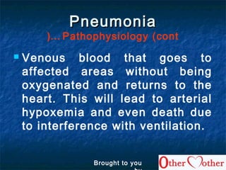 PneumoniaPneumonia
Pathophysiology (cont…(
 Venous blood that goes to
affected areas without being
oxygenated and returns to the
heart. This will lead to arterial
hypoxemia and even death due
to interference with ventilation.
Brought to you
 