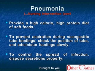 Pneumonia
Nursing intervention (contNursing intervention (cont……((
 Provide a high calorie, high protein dietProvide a high calorie, high protein diet
of soft foods.of soft foods.
 To prevent aspiration during nasogastricTo prevent aspiration during nasogastric
tube feedings, check the position of tube,tube feedings, check the position of tube,
and administer feedings slowly.and administer feedings slowly.
 To control the spread of infection,To control the spread of infection,
dispose secretions properly.dispose secretions properly.
Brought to you
 
