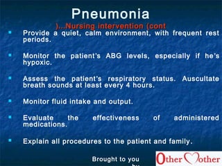 Pneumonia
Nursing intervention (contNursing intervention (cont……((
 Provide a quiet, calm environment, with frequent rest
periods.
 Monitor the patient’s ABG levels, especially if he’s
hypoxic.
 Assess the patient’s respiratory status. Auscultate
breath sounds at least every 4 hours.
 Monitor fluid intake and output.
 Evaluate the effectiveness of administered
medications.
 Explain all procedures to the patient and family.
Brought to you
 