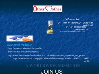 011-25464531,011-41425180,011-
66217387
+91-9818308353+,91-
9818569476
othermotherindia@gmail.com
www.other-mother.in
https://www.facebook.com/pages/Other-Mother-Nursing-Crusade/224235031114989?
ref=hl
http://www.linkedin.com/profile/view?id=326103341&trk=nav_responsive_tab_profile
https://twitter.com/othermotherindi
https://cparveen.wix.com/other-mother
A WORLDWIDE MISSITION
Contact Us:-
JOIN US
 