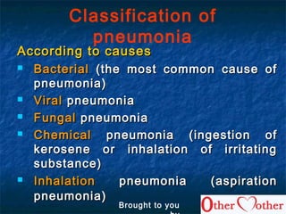 Classification of
pneumonia
According to causesAccording to causes
 BacterialBacterial (the most common cause of(the most common cause of
pneumonia)pneumonia)
 ViralViral pneumoniapneumonia
 FungalFungal pneumoniapneumonia
 ChemicalChemical pneumonia (ingestion ofpneumonia (ingestion of
kerosene or inhalation of irritatingkerosene or inhalation of irritating
substance)substance)
 InhalationInhalation pneumonia (aspirationpneumonia (aspiration
pneumonia)pneumonia)
Brought to you
 