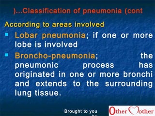 Classification of pneumonia (cont…(
According to areas involvedAccording to areas involved
 Lobar pneumonia; if one or more
lobe is involved
 Broncho-pneumonia; the
pneumonic process has
originated in one or more bronchi
and extends to the surrounding
lung tissue.
Brought to you
 