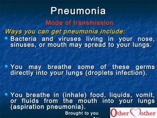 PneumoniaPneumonia
Mode of transmission
Ways you can get pneumonia include:Ways you can get pneumonia include:
 Bacteria and viruses living in your nose,Bacteria and viruses living in your nose,
sinuses, or mouth may spread to your lungs.sinuses, or mouth may spread to your lungs.
 You may breathe some of these germsYou may breathe some of these germs
directly into your lungs (droplets infection).directly into your lungs (droplets infection).
 You breathe in (inhale) food, liquids, vomit,You breathe in (inhale) food, liquids, vomit,
or fluids from the mouth into your lungsor fluids from the mouth into your lungs
((aspiration pneumonia).
Brought to you
 