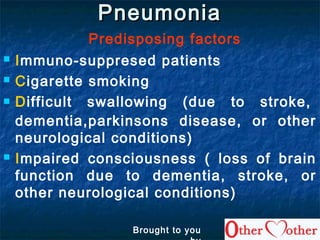 PneumoniaPneumonia
Predisposing factors
 Immuno-suppresed patients
 Cigarette smoking
 Difficult swallowing (due to stroke,
dementia,parkinsons disease, or other
neurological conditions)
 Impaired consciousness ( loss of brain
function due to dementia, stroke, or
other neurological conditions)
Brought to you
 