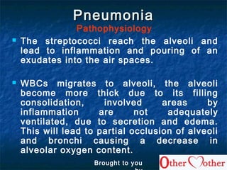 PneumoniaPneumonia
Pathophysiology
 The streptococci reach the alveoli and
lead to inflammation and pouring of an
exudates into the air spaces.
 WBCs migrates to alveoli, the alveoli
become more thick due to its filling
consolidation, involved areas by
inflammation are not adequately
ventilated, due to secretion and edema.
This will lead to partial occlusion of alveoli
and bronchi causing a decrease in
alveolar oxygen content.
Brought to you
 