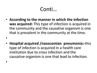 Conti…
• According to the manner in which the infection
was acquired: This type of infection is acquired in
the community and the causative organism is one
that is prevalent in the community at the time.
•
• Hospital acquired /nasocomian pneumonia:-this
type of infection is acquired in a health care
institution due to cross infection and the
causative organism is one that lead to infection.
•
 