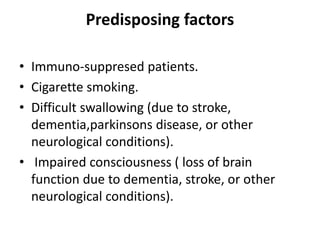 Predisposing factors
• Immuno-suppresed patients.
• Cigarette smoking.
• Difficult swallowing (due to stroke,
dementia,parkinsons disease, or other
neurological conditions).
• Impaired consciousness ( loss of brain
function due to dementia, stroke, or other
neurological conditions).
 