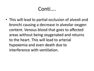 Conti….
• This will lead to partial occlusion of alveoli and
bronchi causing a decrease in alveolar oxygen
content. Venous blood that goes to affected
areas without being oxygenated and returns
to the heart. This will lead to arterial
hypoxemia and even death due to
interference with ventilation.
 