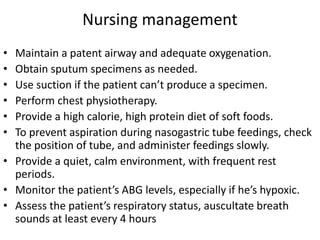 Nursing management
• Maintain a patent airway and adequate oxygenation.
• Obtain sputum specimens as needed.
• Use suction if the patient can’t produce a specimen.
• Perform chest physiotherapy.
• Provide a high calorie, high protein diet of soft foods.
• To prevent aspiration during nasogastric tube feedings, check
the position of tube, and administer feedings slowly.
• Provide a quiet, calm environment, with frequent rest
periods.
• Monitor the patient’s ABG levels, especially if he’s hypoxic.
• Assess the patient’s respiratory status, auscultate breath
sounds at least every 4 hours
 
