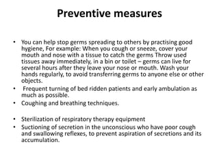 Preventive measures
• You can help stop germs spreading to others by practising good
hygiene, For example: When you cough or sneeze, cover your
mouth and nose with a tissue to catch the germs Throw used
tissues away immediately, in a bin or toilet – germs can live for
several hours after they leave your nose or mouth. Wash your
hands regularly, to avoid transferring germs to anyone else or other
objects.
• Frequent turning of bed ridden patients and early ambulation as
much as possible.
• Coughing and breathing techniques.
• Sterilization of respiratory therapy equipment
• Suctioning of secretion in the unconscious who have poor cough
and swallowing reflexes, to prevent aspiration of secretions and its
accumulation.
 