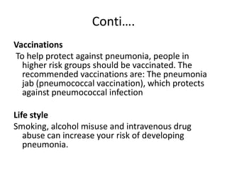 Conti….
Vaccinations
To help protect against pneumonia, people in
higher risk groups should be vaccinated. The
recommended vaccinations are: The pneumonia
jab (pneumococcal vaccination), which protects
against pneumococcal infection
Life style
Smoking, alcohol misuse and intravenous drug
abuse can increase your risk of developing
pneumonia.
 