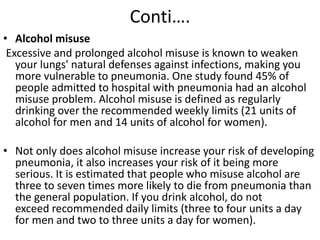 Conti….
• Alcohol misuse
Excessive and prolonged alcohol misuse is known to weaken
your lungs' natural defenses against infections, making you
more vulnerable to pneumonia. One study found 45% of
people admitted to hospital with pneumonia had an alcohol
misuse problem. Alcohol misuse is defined as regularly
drinking over the recommended weekly limits (21 units of
alcohol for men and 14 units of alcohol for women).
• Not only does alcohol misuse increase your risk of developing
pneumonia, it also increases your risk of it being more
serious. It is estimated that people who misuse alcohol are
three to seven times more likely to die from pneumonia than
the general population. If you drink alcohol, do not
exceed recommended daily limits (three to four units a day
for men and two to three units a day for women).
 