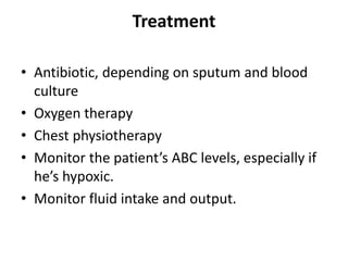 Treatment
• Antibiotic, depending on sputum and blood
culture
• Oxygen therapy
• Chest physiotherapy
• Monitor the patient’s ABC levels, especially if
he’s hypoxic.
• Monitor fluid intake and output.
 