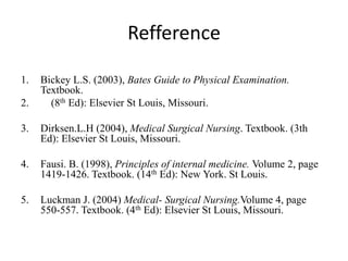 Refference
1. Bickey L.S. (2003), Bates Guide to Physical Examination.
Textbook.
2. (8th Ed): Elsevier St Louis, Missouri.
3. Dirksen.L.H (2004), Medical Surgical Nursing. Textbook. (3th
Ed): Elsevier St Louis, Missouri.
4. Fausi. B. (1998), Principles of internal medicine. Volume 2, page
1419-1426. Textbook. (14th Ed): New York. St Louis.
5. Luckman J. (2004) Medical- Surgical Nursing.Volume 4, page
550-557. Textbook. (4th Ed): Elsevier St Louis, Missouri.
 
