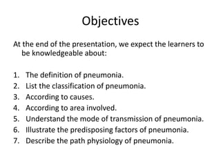 Objectives
At the end of the presentation, we expect the learners to
be knowledgeable about:
1. The definition of pneumonia.
2. List the classification of pneumonia.
3. According to causes.
4. According to area involved.
5. Understand the mode of transmission of pneumonia.
6. Illustrate the predisposing factors of pneumonia.
7. Describe the path physiology of pneumonia.
 