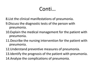 Conti…
8.List the clinical manifestations of pneumonia.
9.Discuss the diagnostic tests of the person with
pneumonia.
10.Explain the medical management for the patient with
pneumonia.
11.Describe the nursing intervention for the patient with
pneumonia.
12.Understand preventive measures of pneumonia.
13.Identify the prognosis of the patient with pneumonia.
14.Analyze the complications of pneumonia.
 