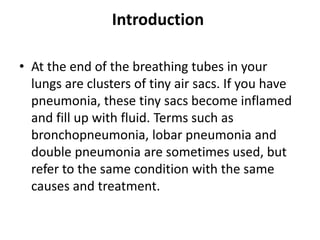 Introduction
• At the end of the breathing tubes in your
lungs are clusters of tiny air sacs. If you have
pneumonia, these tiny sacs become inflamed
and fill up with fluid. Terms such as
bronchopneumonia, lobar pneumonia and
double pneumonia are sometimes used, but
refer to the same condition with the same
causes and treatment.
 