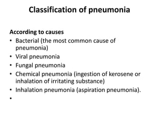 Classification of pneumonia
According to causes
• Bacterial (the most common cause of
pneumonia)
• Viral pneumonia
• Fungal pneumonia
• Chemical pneumonia (ingestion of kerosene or
inhalation of irritating substance)
• Inhalation pneumonia (aspiration pneumonia).
•
 