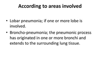 According to areas involved
• Lobar pneumonia; if one or more lobe is
involved.
• Broncho-pneumonia; the pneumonic process
has originated in one or more bronchi and
extends to the surrounding lung tissue.
 