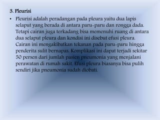 3. Pleurisi
• Pleurisi adalah peradangan pada pleura yaitu dua lapis
selaput yang berada di antara paru-paru dan rongga dada.
Tetapi cairan juga terkadang bisa memenuhi ruang di antara
dua selaput pleura dan kondisi ini disebut efusi pleura.
Cairan ini mengakibatkan tekanan pada paru-paru hingga
penderita sulit bernapas. Komplikasi ini dapat terjadi sekitar
50 persen dari jumlah pasien pneumonia yang menjalani
perawatan di rumah sakit. Efusi pleura biasanya bisa pulih
sendiri jika pneumonia sudah diobati.
 