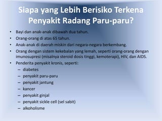 Siapa yang Lebih Berisiko Terkena
Penyakit Radang Paru-paru?
• Bayi dan anak-anak dibawah dua tahun.
• Orang-orang di atas 65 tahun.
• Anak-anak di daerah miskin dari negara-negara berkembang.
• Orang dengan sistem kekebalan yang lemah, seperti orang-orang dengan
imunosupresi (misalnya steroid dosis tinggi, kemoterapi), HIV, dan AIDS.
• Penderita penyakit kronis, seperti:
– diabetes
– penyakit paru-paru
– penyakit jantung
– kancer
– penyakit ginjal
– penyakit sickle cell (sel sabit)
– alkoholisme
 