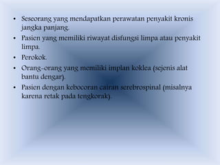 • Seseorang yang mendapatkan perawatan penyakit kronis
jangka panjang.
• Pasien yang memiliki riwayat disfungsi limpa atau penyakit
limpa.
• Perokok.
• Orang-orang yang memiliki implan koklea (sejenis alat
bantu dengar).
• Pasien dengan kebocoran cairan serebrospinal (misalnya
karena retak pada tengkorak).
 