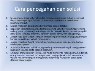 Cara pencegahan dan solusi
1. Selalu memelihara kebersihan dan menjaga daya tahan tubuh tetap kuat
dapat mencegah agar bakteri tidak mampu menembus pertahanan
kesehatan tubuh.
2. Makan makanan bergizi atau berolahraga secara teratur.
3. Dapatkan vaksinasi jika Anda termasuk orang yang beresiko tinggi terkena
radang paru, misalnya jika Anda penderita penyakit kronis, seperti penyakit
paru-paru, jantung, diabetes, kelainan darah, asma, dan sebagainnya.
4. Jangan lupa cuci tangan. Tangan amat sering bersentuhan langsung dengan
kuman penyakit penyebab radang paru.
5. Jangan merokok. Rokok merusak pertahanan alami paru-paru terhadap
infeksi pernapasan.
6. Aturlah pola makan sebaik mungkin dengan memperbanyak mengonsumsi
buah dan sayuran serta kacang-kacangan.
7. Lindungi orang lain dari infeksi. Jika Anda menderita radang paru, hindarilah
orang lain dari penyakit ini dengan cara menjaga jarak untuk sementara
waktu, misalnya dengan menggunakan penutup mulut dan batuk serta
ditutupi sapu tangan.
 