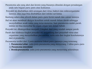 Pneumonia ada yang akut dan kronis yang biasanya ditandai dengan peradangan
pada satu bagian paru-paru atau keduanya.
Penyakit ini disebabkan oleh serangan dari virus, bakteri dan mikroorganisme
lainnya, atau juga bisa disebabkan dari infeksi zat kimia.
Kantung udara atau alveoli dalam paru-paru berisi nanah dan cairan lainnya.
Hal ini akan membuat oksigen kesulitan untuk masuk dalam darah sehingga
menyebabkan sesak nafas yang terus menerus. Saat pneumonia sudah parah,
infeksi ini bisa menyebar ke organ-organ lain dalam tubuh.
Penyakit ini, dikategorikan menjadi 2 tingkat, dari yang rendah sampai parah.
Parah dan tidaknya tingkat penyakit ini, tergantung dari penyebab virus atau
organisme yang menyebabkan pneumonia, serta usia dan tingkat kesehatannya
dari si penderita.
Pneumonia terdiri dari 3 jenis menurut lokasi paru-parunya yang terserang
1. Pneumonia Lobar, yaitu jenis pneumonia yang menyerang 1 lobus paru-paru
2) Pneumonia interstisial
2. Bronkopneumonia, yaitu jenis pneumonia yang menyerang seluruhnya
 