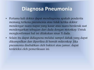 Diagnosa Pneumonia
• Pertama kali dokter dapat mendiagnosa apakah penderita
memang terkena pneumonia atau tidak ketika dokter
mendengar suara napas yang kasar atau suara berderak saat
mendengarkan sebagian dari dada dengan stetoskop. Untuk
mengkonfirmasi hal ini dilakukan sinar X dada.
• Selain itu dapat didiagnosa melalui sampel dahak yang dapat
dikumpulkan dan diperiksa di bawah mikroskop. Jika
pneumonia disebabkan oleh bakteri atau jamur, dapat
terdeteksi oleh pemeriksaan ini.
 