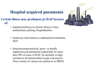 Hospital acquired pneumonia
Certain illness may predispose pt HAP because
of:
• Impaired defenses or chronic illness; Coma,
malnutrition, prolong, hospitalization.
• Numerous intervention as endotracheal intubation,
NGT.
• Immunocompromised pt, gram –ve bacilli,
staphylococcal pneumonia responsible for more
than 30% of cases of HAP. Its mortality is high,
resistant to all antimicrobial except vancomycin.
These strains of s.aureus are refered to as MRSA.
 