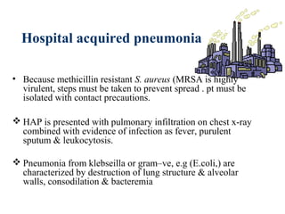 Hospital acquired pneumonia
• Because methicillin resistant S. aureus (MRSA is highly
virulent, steps must be taken to prevent spread . pt must be
isolated with contact precautions.
 HAP is presented with pulmonary infiltration on chest x-ray
combined with evidence of infection as fever, purulent
sputum & leukocytosis.
 Pneumonia from klebseilla or gram–ve, e.g (E.coli,) are
characterized by destruction of lung structure & alveolar
walls, consodilation & bacteremia
 