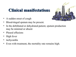 Clinical manifestationsClinical manifestations
• A sudden onset of cough
• Blood-tinged sputum may be present.
• In the debilitated or dehydrated patient, sputum production
may be minimal or absent
• Pleural effusions
• High fever
• tachycardia
• Even with treatment, the mortality rate remains high.
 