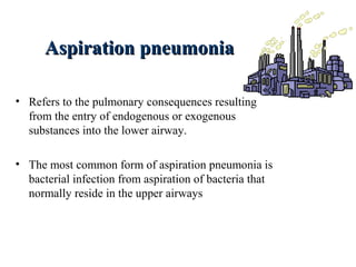 Aspiration pneumoniaAspiration pneumonia
• Refers to the pulmonary consequences resulting
from the entry of endogenous or exogenous
substances into the lower airway.
• The most common form of aspiration pneumonia is
bacterial infection from aspiration of bacteria that
normally reside in the upper airways
 