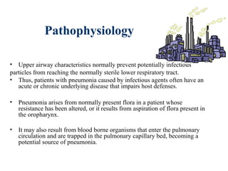 Pathophysiology
• Upper airway characteristics normally prevent potentially infectious
particles from reaching the normally sterile lower respiratory tract.
• Thus, patients with pneumonia caused by infectious agents often have an
acute or chronic underlying disease that impairs host defenses.
• Pneumonia arises from normally present flora in a patient whose
resistance has been altered, or it results from aspiration of flora present in
the oropharynx.
• It may also result from blood borne organisms that enter the pulmonary
circulation and are trapped in the pulmonary capillary bed, becoming a
potential source of pneumonia.
 