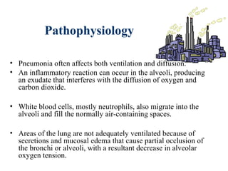 Pathophysiology
• Pneumonia often affects both ventilation and diffusion.
• An inflammatory reaction can occur in the alveoli, producing
an exudate that interferes with the diffusion of oxygen and
carbon dioxide.
• White blood cells, mostly neutrophils, also migrate into the
alveoli and fill the normally air-containing spaces.
• Areas of the lung are not adequately ventilated because of
secretions and mucosal edema that cause partial occlusion of
the bronchi or alveoli, with a resultant decrease in alveolar
oxygen tension.
 