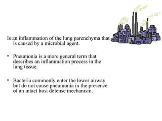 Is an inflammation of the lung parenchyma that
is caused by a microbial agent.
• Pneumonia is a more general term that
describes an inflammation process in the
lung tissue.
• Bacteria commonly enter the lower airway
but do not cause pneumonia in the presence
of an intact host defense mechanism.
 