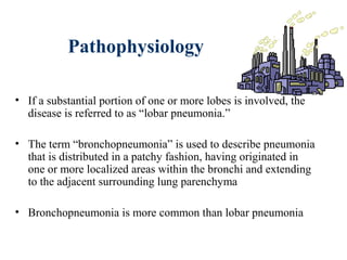 Pathophysiology
• If a substantial portion of one or more lobes is involved, the
disease is referred to as “lobar pneumonia.”
• The term “bronchopneumonia” is used to describe pneumonia
that is distributed in a patchy fashion, having originated in
one or more localized areas within the bronchi and extending
to the adjacent surrounding lung parenchyma
• Bronchopneumonia is more common than lobar pneumonia
 