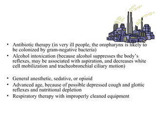 • Antibiotic therapy (in very ill people, the oropharynx is likely to
be colonized by gram-negative bacteria)
• Alcohol intoxication (because alcohol suppresses the body’s
reflexes, may be associated with aspiration, and decreases white
cell mobilization and tracheobronchial ciliary motion)
• General anesthetic, sedative, or opioid
• Advanced age, because of possible depressed cough and glottic
reflexes and nutritional depletion
• Respiratory therapy with improperly cleaned equipment
 