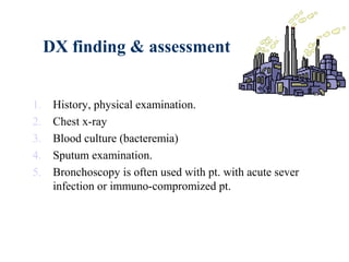 DX finding & assessment
1. History, physical examination.
2. Chest x-ray
3. Blood culture (bacteremia)
4. Sputum examination.
5. Bronchoscopy is often used with pt. with acute sever
infection or immuno-compromized pt.
 