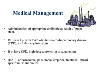 Medical Management
• Administration of appropriate antibiotic as result of gram
stain.
• Rx for out pt with CAP who has no cardiopulmonary disease
(CPD), includes, erythromycin
• If pt have CPD, high dose amoxicillin or augmentim.
• (HAP), or nosocomial pneumonia, empirical treatment- broad
spectrum IV antibiotics.
 