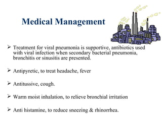 Medical Management
 Treatment for viral pneumonia is supportive, antibiotics used
with viral infection when secondary bacterial pneumonia,
bronchitis or sinusitis are presented.
 Antipyretic, to treat headache, fever
 Antitussive, cough.
 Warm moist inhalation, to relieve bronchial irritation
 Anti histamine, to reduce sneezing & rhinorrhea.
 