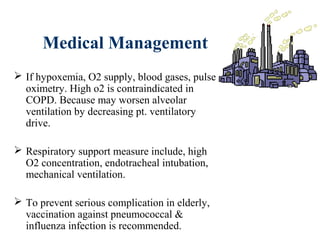 Medical Management
 If hypoxemia, O2 supply, blood gases, pulse
oximetry. High o2 is contraindicated in
COPD. Because may worsen alveolar
ventilation by decreasing pt. ventilatory
drive.
 Respiratory support measure include, high
O2 concentration, endotracheal intubation,
mechanical ventilation.
 To prevent serious complication in elderly,
vaccination against pneumococcal &
influenza infection is recommended.
 