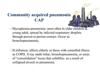 Community acquired pneumonia
CAP
Mycoplasma pneumonia: most often in older children &
young adult, spread by infected respiratory droplets
through person to person contact. Occur as
bronchopneumonia.
H.influinza: affects elderly or those with comorbid illness
as COPD. X-ray multi lobar, bronchopneumonia, or areas
of “consolidation” tissue that solidifies as a result of
collapsed alveoli or pneumonia.
 