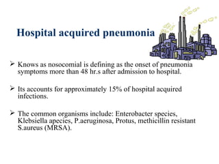 Hospital acquired pneumonia
 Knows as nosocomial is defining as the onset of pneumonia
symptoms more than 48 hr.s after admission to hospital.
 Its accounts for approximately 15% of hospital acquired
infections.
 The common organisms include: Enterobacter species,
Klebsiella apecies, P.aeruginosa, Protus, methicillin resistant
S.aureus (MRSA).
 