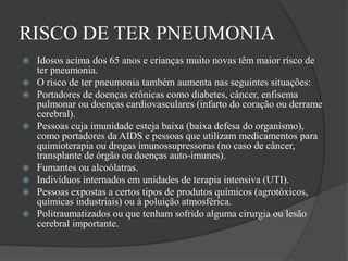 RISCO DE TER PNEUMONIA
 Idosos acima dos 65 anos e crianças muito novas têm maior risco de
ter pneumonia.
 O risco de ter pneumonia também aumenta nas seguintes situações:
 Portadores de doenças crônicas como diabetes, câncer, enfisema
pulmonar ou doenças cardiovasculares (infarto do coração ou derrame
cerebral).
 Pessoas cuja imunidade esteja baixa (baixa defesa do organismo),
como portadores da AIDS e pessoas que utilizam medicamentos para
quimioterapia ou drogas imunossupressoras (no caso de câncer,
transplante de órgão ou doenças auto-imunes).
 Fumantes ou alcoólatras.
 Indivíduos internados em unidades de terapia intensiva (UTI).
 Pessoas expostas a certos tipos de produtos químicos (agrotóxicos,
químicas industriais) ou à poluição atmosférica.
 Politraumatizados ou que tenham sofrido alguma cirurgia ou lesão
cerebral importante.
 