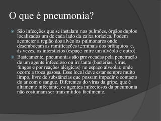 O que é pneumonia?
 São infecções que se instalam nos pulmões, órgãos duplos
localizados um de cada lado da caixa torácica. Podem
acometer a região dos alvéolos pulmonares onde
desembocam as ramificações terminais dos brônquios e,
às vezes, os interstícios (espaço entre um alvéolo e outro).
 Basicamente, pneumonias são provocadas pela penetração
de um agente infeccioso ou irritante (bactérias, vírus,
fungos e por reações alérgicas) no espaço alveolar, onde
ocorre a troca gasosa. Esse local deve estar sempre muito
limpo, livre de substâncias que possam impedir o contacto
do ar com o sangue. Diferentes do vírus da gripe, que é
altamente infectante, os agentes infecciosos da pneumonia
não costumam ser transmitidos facilmente.
 